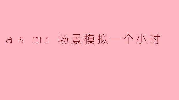 你能给我描述一下一个小时的ASMR场景模拟吗?