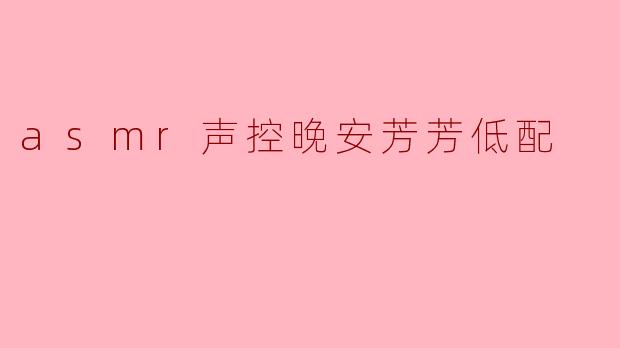 响起ASMR的低语,献给每一个疲惫的灵魂——“声控晚安芳芳低配”
