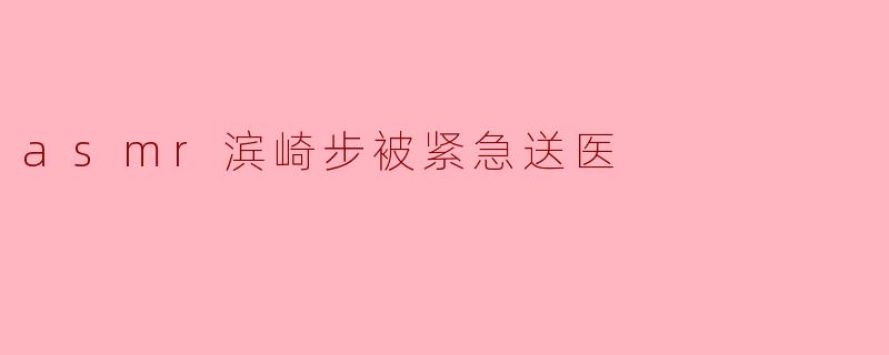 asmr滨崎步被紧急送医