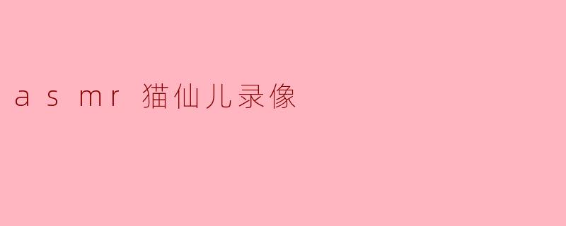 什么是ASMR猫仙儿录像,为什么会受到大家的喜爱?****