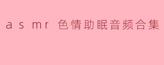 ASM R色情助眠音频合集是什么?它有什么效果?