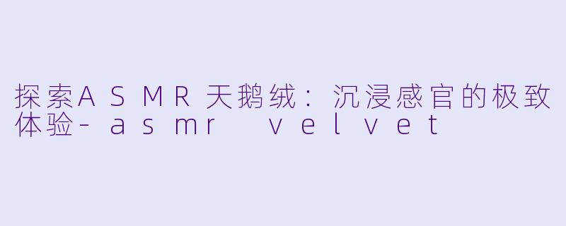 探索ASMR天鹅绒：沉浸感官的极致体验-asmr velvet