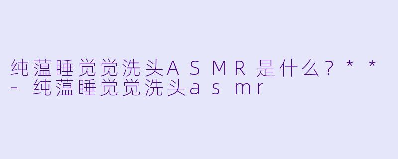 纯蕰睡觉觉洗头ASMR是什么？**-纯蕰睡觉觉洗头asmr