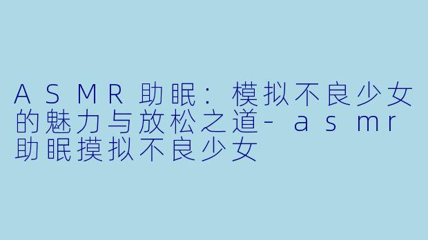 ASMR助眠：模拟不良少女的魅力与放松之道-asmr助眠摸拟不良少女