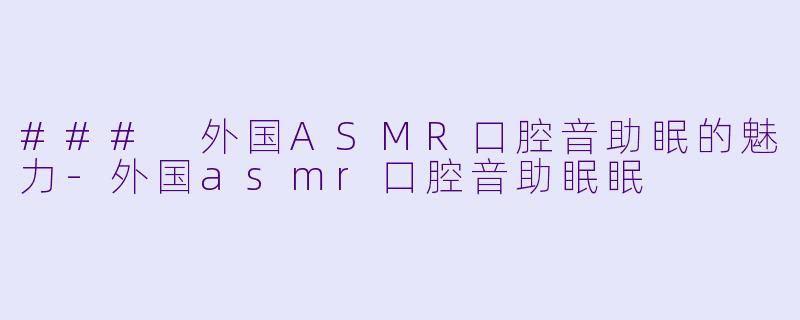### 外国ASMR口腔音助眠的魅力-外国asmr口腔音助眠眠