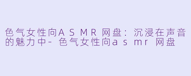 色气女性向ASMR网盘：沉浸在声音的魅力中-色气女性向asmr网盘