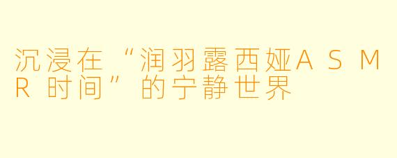沉浸在“润羽露西娅ASMR时间”的宁静世界