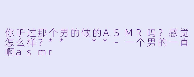 你听过那个男的做的ASMR吗？感觉怎么样？**  **