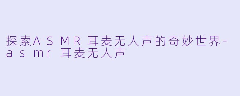 探索ASMR耳麦无人声的奇妙世界-asmr耳麦无人声