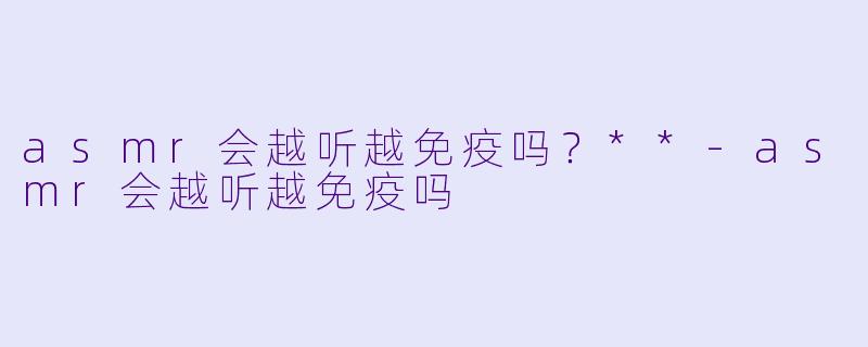 asmr会越听越免疫吗？**-asmr会越听越免疫吗