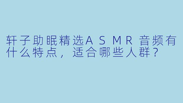 轩子助眠精选ASMR音频有什么特点，适合哪些人群？