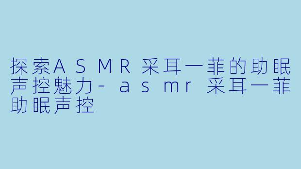 探索ASMR采耳一菲的助眠声控魅力-asmr采耳一菲助眠声控