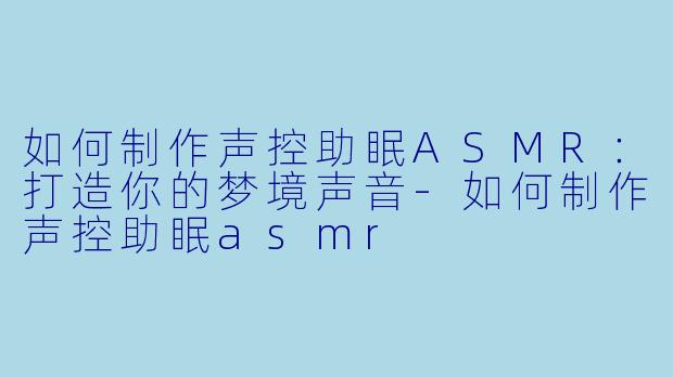 如何制作声控助眠ASMR:打造你的梦境声音