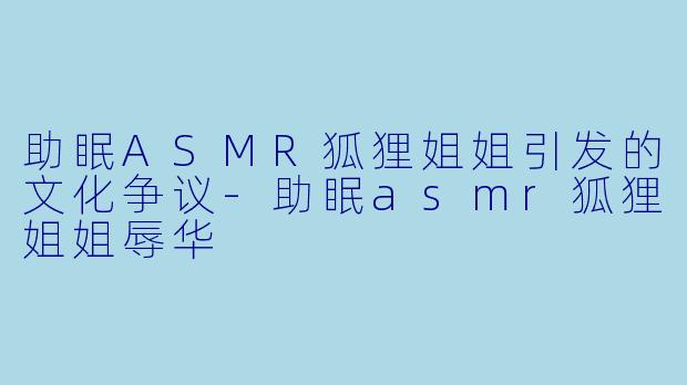 助眠ASMR狐狸姐姐引发的文化争议-助眠asmr狐狸姐姐辱华