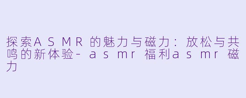 探索ASMR的魅力与磁力：放松与共鸣的新体验-asmr福利asmr磁力