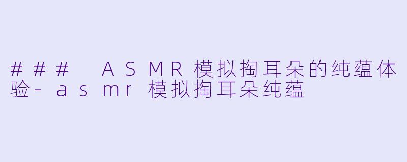 ### ASMR模拟掏耳朵的纯蕴体验-asmr模拟掏耳朵纯蕴
