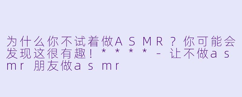 为什么你不试着做ASMR？你可能会发现这很有趣！****