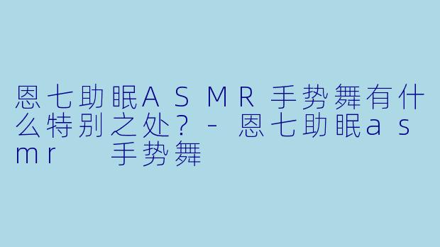 恩七助眠ASMR手势舞有什么特别之处？-恩七助眠asmr 手势舞