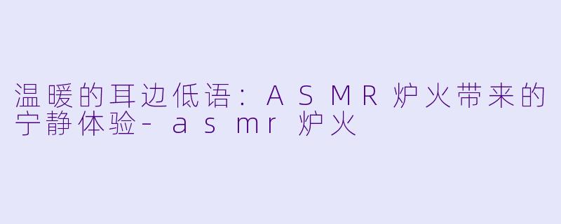 温暖的耳边低语：ASMR炉火带来的宁静体验-asmr炉火