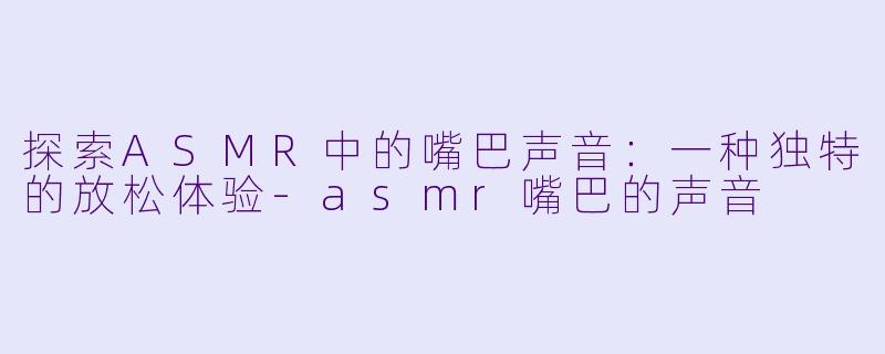 探索ASMR中的嘴巴声音:一种独特的放松体验