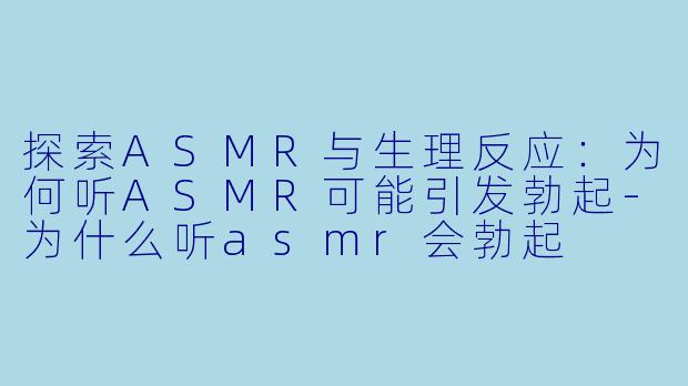 探索ASMR与生理反应：为何听ASMR可能引发勃起-为什么听asmr会勃起