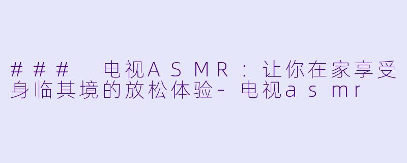 ### 电视ASMR：让你在家享受身临其境的放松体验-电视asmr