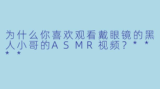 为什么你喜欢观看戴眼镜的黑人小哥的ASMR视频？****