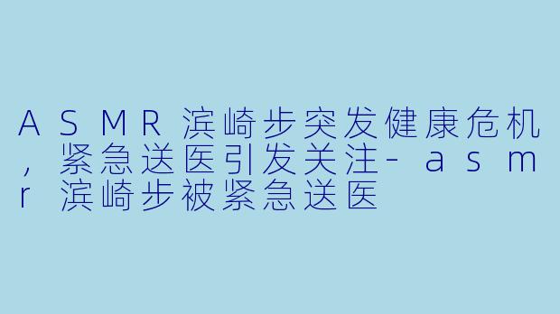 ASMR滨崎步突发健康危机，紧急送医引发关注-asmr滨崎步被紧急送医