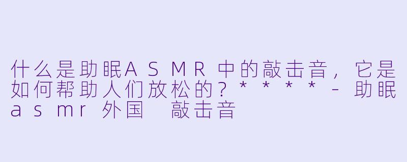 什么是助眠ASMR中的敲击音,它是如何帮助人们放松的?****