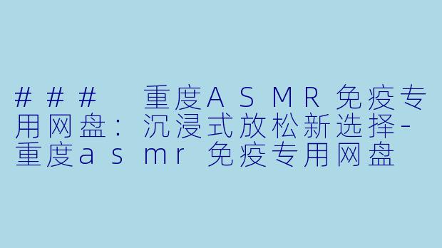 ### 重度ASMR免疫专用网盘：沉浸式放松新选择-重度asmr免疫专用网盘