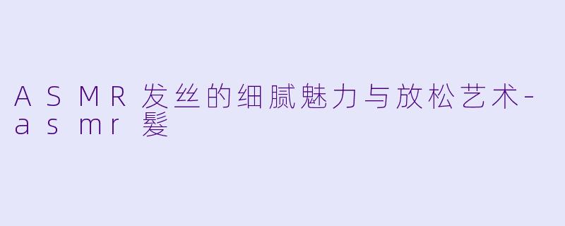 ASMR发丝的细腻魅力与放松艺术-asmr髮