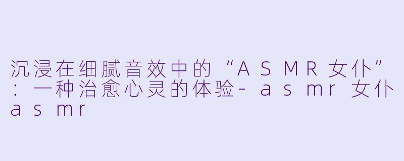沉浸在细腻音效中的“ASMR女仆”:一种治愈心灵的体验