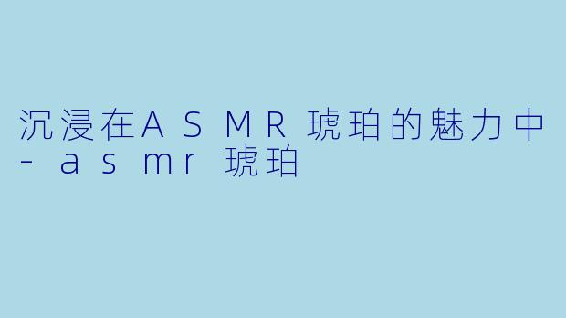 沉浸在ASMR琥珀的魅力中-asmr琥珀