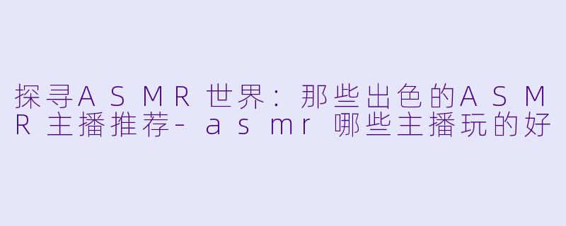 探寻ASMR世界：那些出色的ASMR主播推荐-asmr哪些主播玩的好