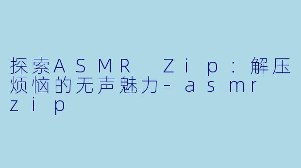 探索ASMR Zip：解压烦恼的无声魅力-asmr zip