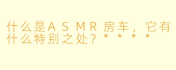 什么是ASMR房车,它有什么特别之处?****