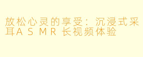 放松心灵的享受:沉浸式采耳ASMR长视频体验