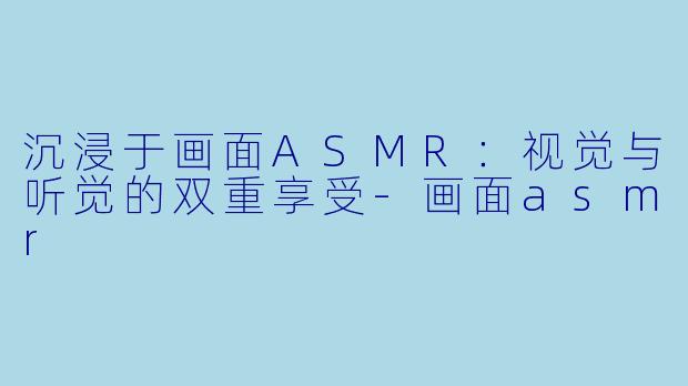 沉浸于画面ASMR：视觉与听觉的双重享受-画面asmr