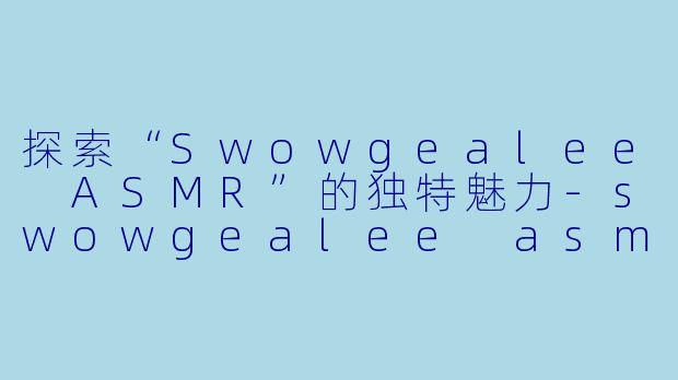 探索“Swowgealee ASMR”的独特魅力-swowgealee asmr