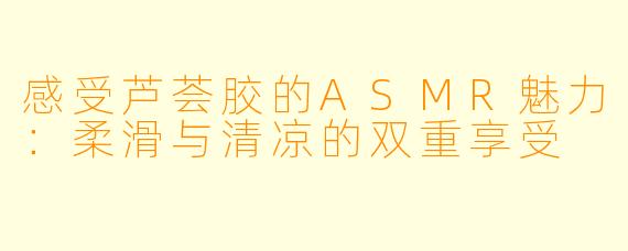 感受芦荟胶的ASMR魅力:柔滑与清凉的双重享受