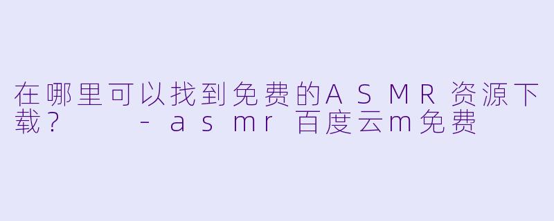 在哪里可以找到免费的ASMR资源下载？  -asmr百度云m免费