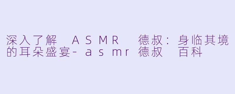 深入了解 ASMR 德叔：身临其境的耳朵盛宴-asmr德叔 百科