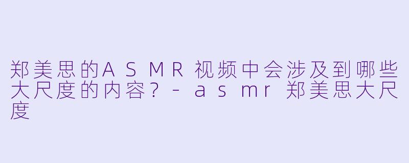 郑美思的ASMR视频中会涉及到哪些大尺度的内容?