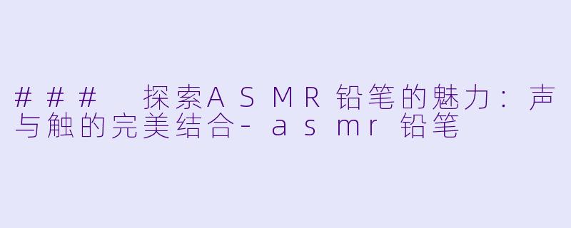 ### 探索ASMR铅笔的魅力：声与触的完美结合-asmr铅笔