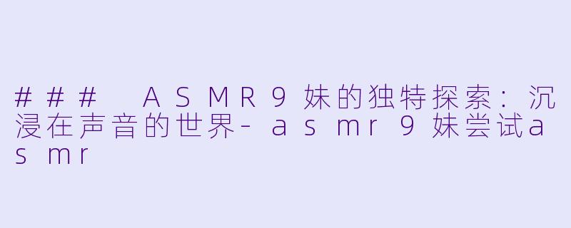 ### ASMR9妹的独特探索：沉浸在声音的世界-asmr9妹尝试asmr