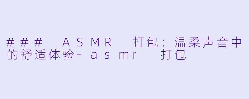 ### ASMR 打包：温柔声音中的舒适体验-asmr 打包