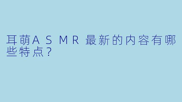 耳萌ASMR最新的内容有哪些特点?
