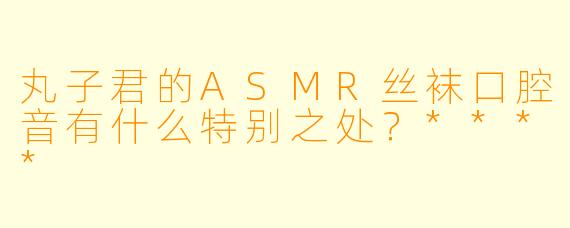 丸子君的ASMR丝袜口腔音有什么特别之处?****