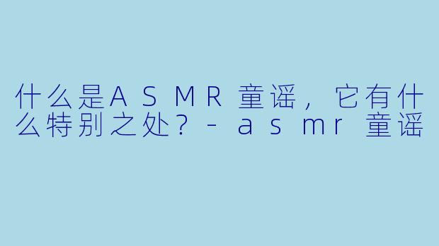 什么是ASMR童谣,它有什么特别之处?