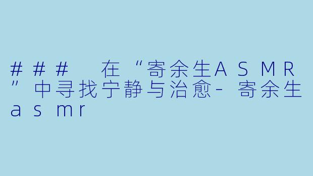 ### 在“寄余生ASMR”中寻找宁静与治愈-寄余生asmr